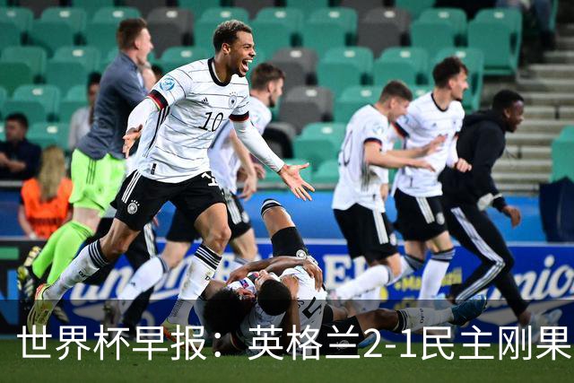 世界杯早报：英格兰2-1民主刚果；比利时3-2加时绝杀民主刚果