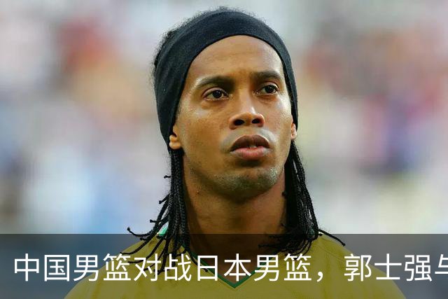 中国男篮对战日本男篮，郭士强与教练组或做三个决定，确立3大新核心