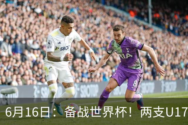 6月16日：备战世界杯！两支U17国少队战英超德甲西甲豪门赛程如下